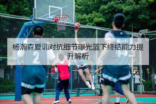杨瀚森夏训对抗细节曝光篮下终结能力提升解析